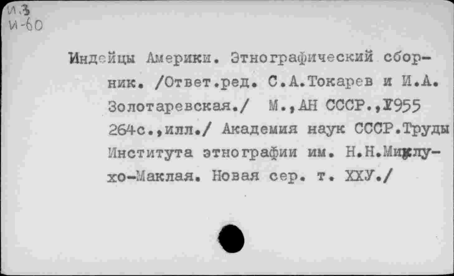 ﻿ИЛ и-Go
Индейцы Америки. Этнографический сборник. /Ответ.ред. С.А.Токарев и И.А. Золотаревская./ М.,АН СССР.,1955 264с.,илл./ Академия наук СССР.Труды Института этнографии им. Н.Н.Миклухо-Маклая. Новая сер. т. ХХУ./